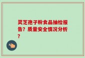 灵芝孢子粉食品抽检报告？质量安全情况分析？