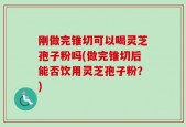 刚做完锥切可以喝灵芝孢子粉吗(做完锥切后能否饮用灵芝孢子粉？)
