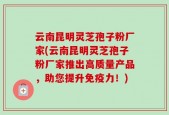 云南昆明灵芝孢子粉厂家(云南昆明灵芝孢子粉厂家推出高质量产品，助您提升免疫力！)