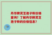 丹华牌灵芝孢子粉价格查询？了解丹华牌灵芝孢子粉的价格信息？