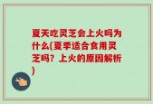 夏天吃灵芝会上火吗为什么(夏季适合食用灵芝吗？上火的原因解析)