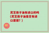灵芝孢子油有进口的吗(灵芝孢子油是否有进口渠道？)