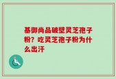 基御尚品破壁灵芝孢子粉？吃灵芝孢子粉为什么出汗