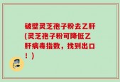 破壁灵芝孢子粉去乙肝(灵芝孢子粉可降低乙肝病毒指数，找到出口！)