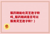 服药期能吃灵芝孢子粉吗_服药期间是否可以服用灵芝孢子粉？)