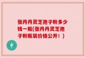 张丹丹灵芝孢子粉多少钱一瓶(张丹丹灵芝孢子粉瓶装价格公开！)