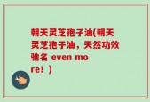 朝天灵芝孢子油(朝天灵芝孢子油，天然功效驰名 even more！)