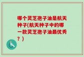 哪个灵芝孢子油是航天种子(航天种子中的哪一款灵芝孢子油最优秀？)