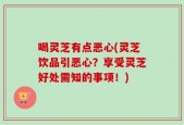 喝灵芝有点恶心(灵芝饮品引恶心？享受灵芝好处需知的事项！)