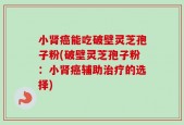 小肾癌能吃破壁灵芝孢子粉(破壁灵芝孢子粉：小肾癌辅助治疗的选择)