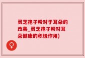 灵芝孢子粉对于耳朵的改善_灵芝孢子粉对耳朵健康的积极作用)