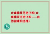 大盛牌灵芝孢子粉(大盛牌灵芝孢子粉——自然健康的选择)