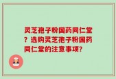 灵芝孢子粉国药同仁堂？选购灵芝孢子粉国药同仁堂的注意事项？