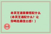 赤灵芝酒需要搭配什么(赤灵芝酒配什么？让你喝出最佳口感！)