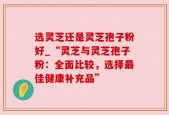 选灵芝还是灵芝孢子粉好_“灵芝与灵芝孢子粉：全面比较，选择最佳健康补充品”