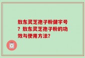 敖东灵芝孢子粉健字号？敖东灵芝孢子粉的功效与使用方法？