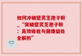 如何冲破壁灵芝孢子粉_“突破壁灵芝孢子粉：高效吸收与健康益处全解析”
