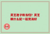 灵芝孢子粉当归？灵芝跟什么配一起煲汤好
