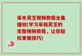 采木灵芝视频教程全集播放(学习采摘灵芝的完整视频教程，让你轻松掌握技巧)