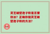 灵芝破壁孢子粉是否要放冰？正确存储灵芝破壁孢子粉的方法？