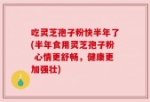 吃灵芝孢子粉快半年了(半年食用灵芝孢子粉 心情更舒畅，健康更加强壮)