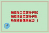 破壁加工灵芝孢子粉(破壁纯青灵芝孢子粉，助您拥有健康生活！)