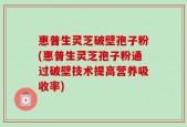 惠普生灵芝破壁孢子粉(惠普生灵芝孢子粉通过破壁技术提高营养吸收率)
