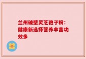 兰州破壁灵芝孢子粉：健康新选择营养丰富功效多