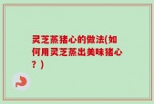灵芝蒸猪心的做法(如何用灵芝蒸出美味猪心？)
