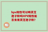hpv阳性可以喝灵芝孢子粉吗HPV阳性能否食用灵芝孢子粉？