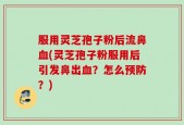 服用灵芝孢子粉后流鼻血(灵芝孢子粉服用后引发鼻出血？怎么预防？)