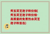 秀玉灵芝孢子粉价格(秀玉灵芝孢子粉价格-高质量的免煮热水灵芝孢子粉首选)