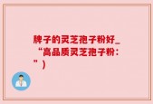 牌子的灵芝孢子粉好_“高品质灵芝孢子粉：”)