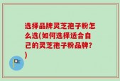 选择品牌灵芝孢子粉怎么选(如何选择适合自己的灵芝孢子粉品牌？)