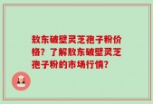 敖东破壁灵芝孢子粉价格？了解敖东破壁灵芝孢子粉的市场行情？