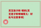 灵芝孢子粉 喂奶(灵芝孢子粉喂哺婴儿：好处与注意事项)