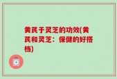 黄芪于灵芝的功效(黄芪和灵芝：保健的好搭档)