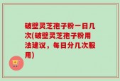 破壁灵芝孢子粉一日几次(破壁灵芝孢子粉用法建议，每日分几次服用)