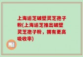 上海运芝破壁灵芝孢子粉(上海运芝推出破壁灵芝孢子粉，拥有更高吸收率)