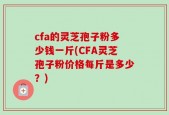 cfa的灵芝孢子粉多少钱一斤(CFA灵芝孢子粉价格每斤是多少？)