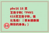 phv16 18 灵芝孢子粉(「PHV1618灵芝孢子粉，强化免疫！｜草本健康保障你的身体」)