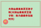 大别山康美来灵芝孢子粉(大别山康美灵芝孢子粉：助力健康养生新时代)