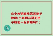 吃小米粥能喝灵芝孢子粉吗(小米粥与灵芝孢子粉能一起食用吗？)
