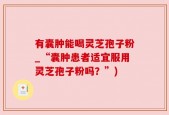 有囊肿能喝灵芝孢子粉_“囊肿患者适宜服用灵芝孢子粉吗？”)