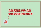 女生灵芝孢子粉(女生常食灵芝孢子粉的好处)