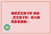 破壁灵芝孢子粉 癫痫_灵芝孢子粉：助力癫痫患者健康)