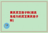 黄芪灵芝孢子粉(提高免疫力的灵芝黄芪孢子粉)