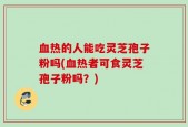 血热的人能吃灵芝孢子粉吗(血热者可食灵芝孢子粉吗？)
