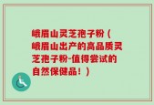 峨眉山灵芝孢子粉 (峨眉山出产的高品质灵芝孢子粉-值得尝试的自然保健品！)