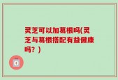灵芝可以加葛根吗(灵芝与葛根搭配有益健康吗？)